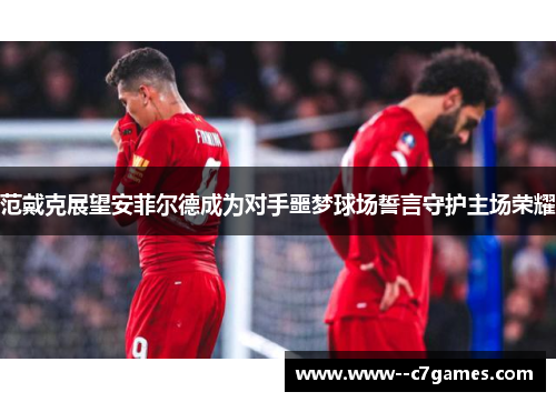 范戴克展望安菲尔德成为对手噩梦球场誓言守护主场荣耀 范戴克展望安菲尔德成为对手噩梦球场誓言守护主场荣耀