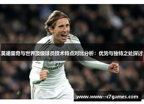 莫德里奇与世界顶级球员技术特点对比分析:优势与独特之处探讨 莫德里奇与世界顶级球员技术特点对比分析:优势与独特之处探讨