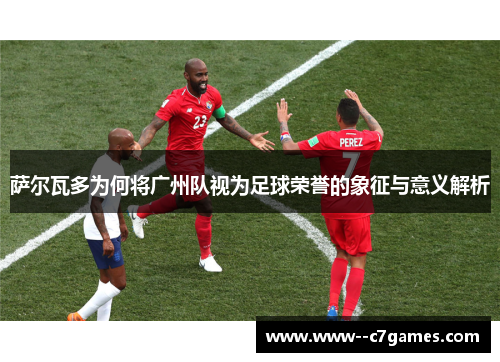 萨尔瓦多为何将广州队视为足球荣誉的象征与意义解析