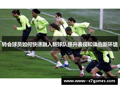 转会球员如何快速融入新球队提升表现和适应新环境 转会球员如何快速融入新球队提升表现和适应新环境